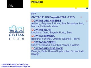 FP7 CIVITAS PLUS Projekti (2008 - 2012) CIVITAS ARCHIMEDES Aalborg, Brighton & Hove, San Sebastian, Iasi, Monza, Usti-nad-Laben CIVITAS ELAN Ljubljana, Gent, Zagreb, Porto, Brno CIVITAS MIMOSA Bologna, Funchal, Utrecht, Gdansk, Tallinn CIVITAS MODERN Craiova, Brescia, Coimbra, Vitoria-Gasteiz CIVITAS RENAISSANCE Perugia, Bath, Gorna-Oryahovitsa, Szczecinek, Skopje    PRIMJERI IPA PROJEKTNO SAVJETOVANJE  d.o.o.  Zemunička 4 •10000 Zagreb • CROATIA 