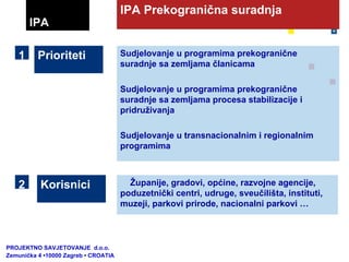 Sudjelovanje u programima prekogranične suradnje sa zemljama članicama Sudjelovanje u programima prekogranične suradnje sa zemljama procesa stabilizacije i pridruživanja Sudjelovanje u transnacionalnim i regionalnim programima IPA Prekogranična suradnja Prioriteti  Korisnici  Županije, gradovi, općine, razvojne agencije, poduzetnički centri, udruge, sveučilišta, instituti, muzeji, parkovi prirode, nacionalni parkovi … IPA 1 2 PROJEKTNO SAVJETOVANJE  d.o.o.  Zemunička 4 •10000 Zagreb • CROATIA 