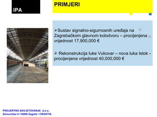 Sustav signalno-sigurnosnih uređaja na Zagrebačkom glavnom kolodvoru – procijenjena vrijednost 17,900,000 € Rekonstrukcija luke Vukovar – nova luka Istok - procijenjena vrijednost 40,000,000 € PRIMJERI IPA PROJEKTNO SAVJETOVANJE  d.o.o.  Zemunička 4 •10000 Zagreb • CROATIA 
