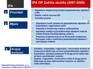 IPA OP Zaštita okoliša (2007-2009) Mjere Uspostava novih centara za gospodarenje otpadom na županijskoj i regionalnoj razini Uspostava modernog sustava vodoopskrbe  Izgradnja uređaja za pročišćavanje otpadnih voda te modernizacija kanalizacijskog sustava Priprema projekata koji će se financirati sredstvima Europske unije u sektorima gospodarenja otpadom i upravljanja vodama Prioriteti  Uspostava integriranog sustava gospodarenja otpadom u RH Zaštita vodnih resursa RH Tehnička pomoć 1 2 IPA Gradska / županijska / regionalna / komunalna društva ili druga javna tijela koja se bave gospodarenjem otpadom županijska / gradska poduzeća ili druga javna tijela koja se bave upravljanjem vodama lokalne / regionalne / komunalne tvrtke ili druga javna tijela koja se bave aktivnostima vezanim uz otpadne vode (odvodnju), Krajnji korisnici 3 PROJEKTNO SAVJETOVANJE  d.o.o.  Zemunička 4 •10000 Zagreb • CROATIA 