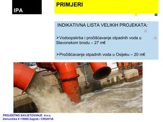 INDIKATIVNA LISTA VELIKIH PROJEKATA: Vodoopskrba i pročišćavanje otpadnih voda u Slavonskom brodu – 27 m€ Pročišćavanje otpadnih voda u Osijeku – 20 m€ ...... PRIMJERI IPA PROJEKTNO SAVJETOVANJE  d.o.o.  Zemunička 4 •10000 Zagreb • CROATIA 
