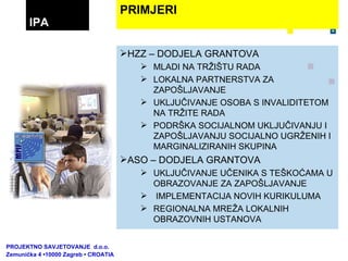 HZZ – DODJELA GRANTOVA MLADI NA TRŽIŠTU RADA LOKALNA PARTNERSTVA ZA ZAPOŠLJAVANJE UKLJUČIVANJE OSOBA S INVALIDITETOM NA TRŽITE RADA PODRŠKA SOCIJALNOM UKLJUČIVANJU I ZAPOŠLJAVANJU SOCIJALNO UGRŽENIH I MARGINALIZIRANIH SKUPINA ASO – DODJELA GRANTOVA UKLJUČIVANJE UČENIKA S TEŠKOĆAMA U OBRAZOVANJE ZA ZAPOŠLJAVANJE IMPLEMENTACIJA NOVIH KURIKULUMA REGIONALNA MREŽA LOKALNIH OBRAZOVNIH USTANOVA PRIMJERI IPA PROJEKTNO SAVJETOVANJE  d.o.o.  Zemunička 4 •10000 Zagreb • CROATIA 