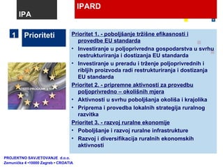 IPARD Prioriteti Prioritet 1. - poboljšanje tržišne efikasnosti i provedbe EU standarda Investiranje u poljoprivredna gospodarstva u svrhu restrukturiranja i dostizanja EU standarda Investiranje u preradu i trženje poljoprivrednih i ribljih proizvoda radi restrukturiranja i dostizanja EU standarda Prioritet 2. - pripremne aktivnosti za provedbu poljoprivredno – okolišnih mjera Aktivnosti u svrhu poboljšanja okoliša i krajolika Priprema i provedba lokalnih strategija ruralnog razvitka Prioritet 3. - razvoj ruralne ekonomije Poboljšanje i razvoj ruralne infrastrukture Razvoj i diversifikacija ruralnih ekonomskih aktivnosti 1 IPA PROJEKTNO SAVJETOVANJE  d.o.o.  Zemunička 4 •10000 Zagreb • CROATIA 