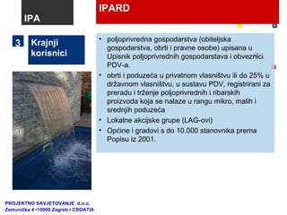 IPARD Krajnji korisnici poljoprivredna gospodarstva (obiteljska gospodarstva, obrti i pravne osobe)  upisana u Upisnik poljoprivrednih gospodarstava i obveznici PDV-a. obrti i poduzeća u privatnom vlasništvu ili do 25% u državnom vlasništvu, u sustavu PDV, registrirani za preradu i trženje poljoprivrednih i ribarskih proizvoda koja se nalaze u rangu mikro, malih i srednjih poduzeća Lokalne akcijske grupe (LAG-ovi) Općine i gradovi s do 10.000 stanovnika prema Popisu iz 2001. 3 IPA PROJEKTNO SAVJETOVANJE  d.o.o.  Zemunička 4 •10000 Zagreb • CROATIA 
