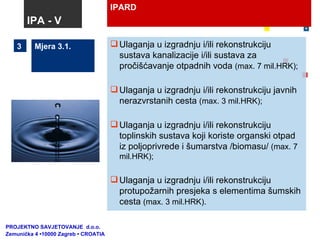 IPARD Mjera 3.1. Ulaganja u izgradnju i/ili rekonstrukciju sustava kanalizacije i/ili sustava za pročišćavanje otpadnih voda  (max. 7 mil.HRK); Ulaganja u izgradnju i/ili rekonstrukciju javnih nerazvrstanih cesta  (max. 3 mil.HRK); Ulaganja u izgradnju i/ili rekonstrukciju toplinskih sustava koji koriste organski otpad iz poljoprivrede i šumarstva /biomasu/  (max. 7 mil.HRK); Ulaganja u izgradnju i/ili rekonstrukciju protupožarnih presjeka s elementima šumskih cesta  (max. 3 mil.HRK). 3 IPA - V PROJEKTNO SAVJETOVANJE  d.o.o.  Zemunička 4 •10000 Zagreb • CROATIA 