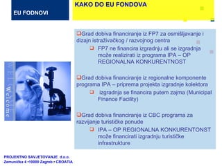 Grad dobiva financiranje iz FP7 za osmišljavanje i dizajn istraživačkog / razvojnog centra FP7 ne financira izgradnju ali se izgradnja može realizirati iz programa IPA – OP REGIONALNA KONKURENTNOST Grad dobiva financiranje iz regionalne komponente programa IPA – priprema projekta izgradnje kolektora izgradnja se financira putem zajma  (Municipal Finance Facility)  Grad dobiva financiranje iz CBC programa za razvijanje turističke ponude IPA – OP REGIONALNA KONKURENTONST može financirati izgradnju turističke infrastrukture  PROJEKTNO SAVJETOVANJE  d.o.o.  Zemunička 4 •10000 Zagreb • CROATIA EU FODNOVI KAKO DO EU FONDOVA 