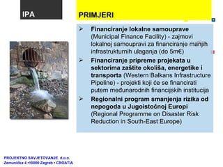 IPA Financiranje lokalne samouprave  (Municipal Finance Facility) - zajmovi lokalnoj samoupravi za financiranje manjih infrastrukturnih ulaganja (do 5m€) Financiranje pripreme projekata u sektorima zaštite okoliša, energetike i transporta  (Western Balkans Infrastructure Pipeline) - projekti koji će se financirati putem međunarodnih financijskih institucija Regionalni program smanjenja rizika od nepogoda u Jugoistočnoj Europi  ( Regional Programme on Disaster Risk Reduction in South-East Europe ) PROJEKTNO SAVJETOVANJE  d.o.o.  Zemunička 4 •10000 Zagreb • CROATIA PRIMJERI  