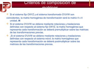 Criterios de composición de
matrices
 Si el sistema fijo OXYZ y el sistema transformado O'UVW son
coincidentes, la matriz homogénea de transformación será la matriz 4 x 4
unidad, I4
 Si el sistema O'UVW se obtiene mediante rotaciones y traslaciones
definidas con respecto al sistema fijo OXYZ, la matriz homogénea que
representa cada transformación se deberá premultiplicar sobre las matrices
de las transformaciones previas.
 ¸Si el sistema O'UVW se obtiene mediante rotaciones y traslaciones
definidas con respecto al sistema móvil, la matriz homogénea que
representa cada transformación se deberá postmultiplicar sobre las
matrices de las transformaciones previas.

19

 