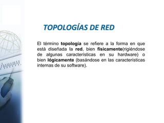 El término topología se refiere a la forma en que
está diseñada la red, bien físicamente(rigiéndose
de algunas características en su hardware) o
bien lógicamente (basándose en las características
internas de su software).
TOPOLOGÍAS DE RED
 