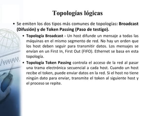 Topologías lógicas
• Se emiten los dos tipos más comunes de topologías: Broadcast
(Difusión) y de Token Passing (Paso de testigo).
• Topología Broadcast - Un host difunde un mensaje a todas las
máquinas en el mismo segmento de red. No hay un orden que
los host deben seguir para transmitir datos. Los mensajes se
envían en un First In, First Out (FIFO). Ethernet se basa en esta
topología.
• Topología Token Passing controla el acceso de la red al pasar
una trama electrónica secuencial a cada host. Cuando un host
recibe el token, puede enviar datos en la red. Si el host no tiene
ningún dato para enviar, transmite el token al siguiente host y
el proceso se repite.
 