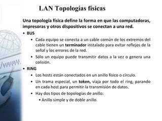 LAN Topologías físicas
Una topología física define la forma en que las computadoras,
impresoras y otros dispositivos se conectan a una red.
• BUS
• Cada equipo se conecta a un cable común de los extremos del
cable tienen un terminador instalado para evitar reflejos de la
señal y los errores de la red.
• Sólo un equipo puede transmitir datos a la vez o genera una
colisión.
• RING
• Los hosts están conectados en un anillo físico o círculo.
• Un trama especial, un token, viaja por todo el ring, parando
en cada host para permitir la transmisión de datos.
• Hay dos tipos de topologías de anillo:
• Anillo simple y de doble anillo.
 