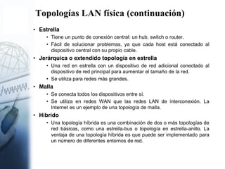 Topologías LAN física (continuación)
• Estrella
• Tiene un punto de conexión central: un hub, switch o router.
• Fácil de solucionar problemas, ya que cada host está conectado al
dispositivo central con su propio cable.
• Jerárquica o extendido topología en estrella
• Una red en estrella con un dispositivo de red adicional conectado al
dispositivo de red principal para aumentar el tamaño de la red.
• Se utiliza para redes más grandes.
• Malla
• Se conecta todos los dispositivos entre sí.
• Se utiliza en redes WAN que las redes LAN de interconexión. La
Internet es un ejemplo de una topología de malla.
• Híbrido
• Una topología híbrida es una combinación de dos o más topologías de
red básicas, como una estrella-bus o topología en estrella-anillo. La
ventaja de una topología híbrida es que puede ser implementado para
un número de diferentes entornos de red.
 