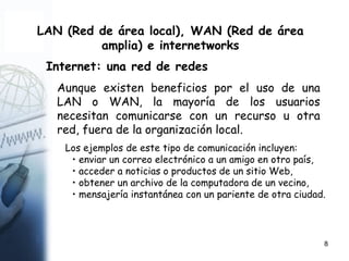 8
LAN (Red de área local), WAN (Red de área
amplia) e internetworks
Internet: una red de redes
Aunque existen beneficios por el uso de una
LAN o WAN, la mayoría de los usuarios
necesitan comunicarse con un recurso u otra
red, fuera de la organización local.
Los ejemplos de este tipo de comunicación incluyen:
• enviar un correo electrónico a un amigo en otro país,
• acceder a noticias o productos de un sitio Web,
• obtener un archivo de la computadora de un vecino,
• mensajería instantánea con un pariente de otra ciudad.
 