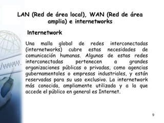 9
LAN (Red de área local), WAN (Red de área
amplia) e internetworks
Internetwork
Una malla global de redes interconectadas
(internetworks) cubre estas necesidades de
comunicación humanas. Algunas de estas redes
interconectadas pertenecen a grandes
organizaciones públicas o privadas, como agencias
gubernamentales o empresas industriales, y están
reservadas para su uso exclusivo. La internetwork
más conocida, ampliamente utilizada y a la que
accede el público en general es Internet.
 