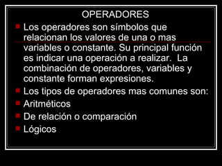 OPERADORES Los operadores son símbolos que relacionan los valores de una o mas variables o constante. Su principal función es indicar una operación a realizar.  La combinación de operadores, variables y constante forman expresiones. Los tipos de operadores mas comunes son: Aritméticos De relación o comparación Lógicos 