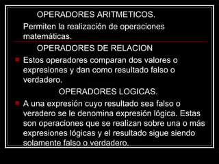 OPERADORES ARITMETICOS.  Permiten la realización de operaciones matemáticas.  OPERADORES DE RELACION Estos operadores comparan dos valores o expresiones y dan como resultado falso o verdadero.  OPERADORES LOGICAS.  A una expresión cuyo resultado sea falso o veradero se le denomina expresión lógica. Estas son operaciones que se realizan sobre una o más expresiones lógicas y el resultado sigue siendo solamente falso o verdadero.  