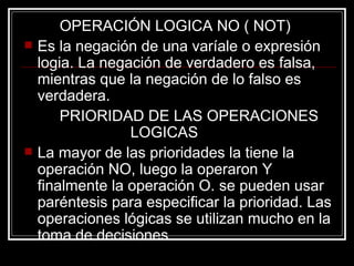 OPERACIÓN LOGICA NO ( NOT) Es la negación de una varíale o expresión logia. La negación de verdadero es falsa, mientras que la negación de lo falso es verdadera. PRIORIDAD DE LAS OPERACIONES  LOGICAS La mayor de las prioridades la tiene la operación NO, luego la operaron Y finalmente la operación O. se pueden usar paréntesis para especificar la prioridad. Las operaciones lógicas se utilizan mucho en la toma de decisiones. 