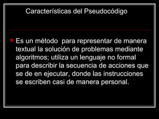 Características del Pseudocódigo Es un método  para representar de manera textual la solución de problemas mediante algoritmos; utiliza un lenguaje no formal para describir la secuencia de acciones que se de en ejecutar, donde las instrucciones se escriben casi de manera personal. 