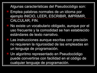 Algunas características del Pseudocódigo son: Emplea palabras normales de un idioma por ejemplo INICIO, LEER, ESCRIBIR, IMPRIMIR, CALCULAR, FIN. No existe un vocabulario obligado, aunque por el uso frecuente y la comodidad se han establecido estándares de texto narrativo. Las instrucciones aunque escritas con precisión no requieren la rigurosidad de las empleadas en un lenguaje de programación. Un algoritmo representado en Pseudocódigo puede convertirse con facilidad en el código de cualquier lenguaje de programación. 