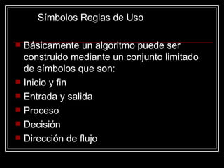 Símbolos Reglas de Uso Básicamente un algoritmo puede ser construido mediante un conjunto limitado de símbolos que son: Inicio y fin Entrada y salida Proceso Decisión Dirección de flujo 