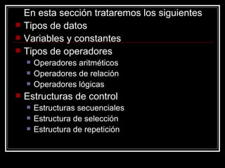En esta sección trataremos los siguientes Tipos de datos Variables y constantes Tipos de operadores Operadores aritméticos Operadores de relación Operadores lógicas Estructuras de control Estructuras secuenciales Estructura de selección Estructura de repetición 