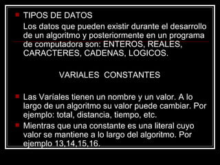 TIPOS DE DATOS Los datos que pueden existir durante el desarrollo de un algoritmo y posteriormente en un programa de computadora son: ENTEROS, REALES, CARACTERES, CADENAS, LOGICOS.  VARIALES  CONSTANTES Las Varíales tienen un nombre y un valor. A lo largo de un algoritmo su valor puede cambiar. Por ejemplo: total, distancia, tiempo, etc. Mientras que una constante es una literal cuyo valor se mantiene a lo largo del algoritmo. Por ejemplo 13,14,15,16. 
