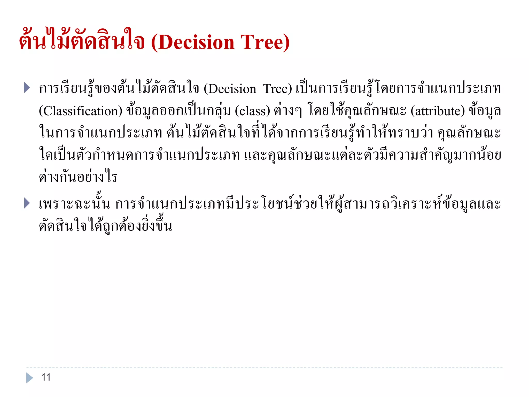 ต้นไม้ตัดสินใจ (Decision Tree)
 การเรียนรู้ของต้นไม้ตัดสินใจ (Decision Tree) เป็นการเรียนรู้โดยการจาแนกประเภท
(Classification) ข้อมูลออกเป็นกลุ่ม (class) ต่างๆ โดยใช้คุณลักษณะ (attribute) ข้อมูล
ในการจาแนกประเภท ต้นไม้ตัดสินใจที่ได้จากการเรียนรู้ทาให้ทราบว่า คุณลักษณะ
ใดเป็นตัวกาหนดการจาแนกประเภท และคุณลักษณะแต่ละตัวมีความสาคัญมากน้อย
ต่างกันอย่างไร
 เพราะฉะนั้น การจาแนกประเภทมีประโยชน์ช่วยให้ผู้สามารถวิเคราะห์ข้อมูลและ
ตัดสินใจได้ถูกต้องยิ่งขึ้น
11
 