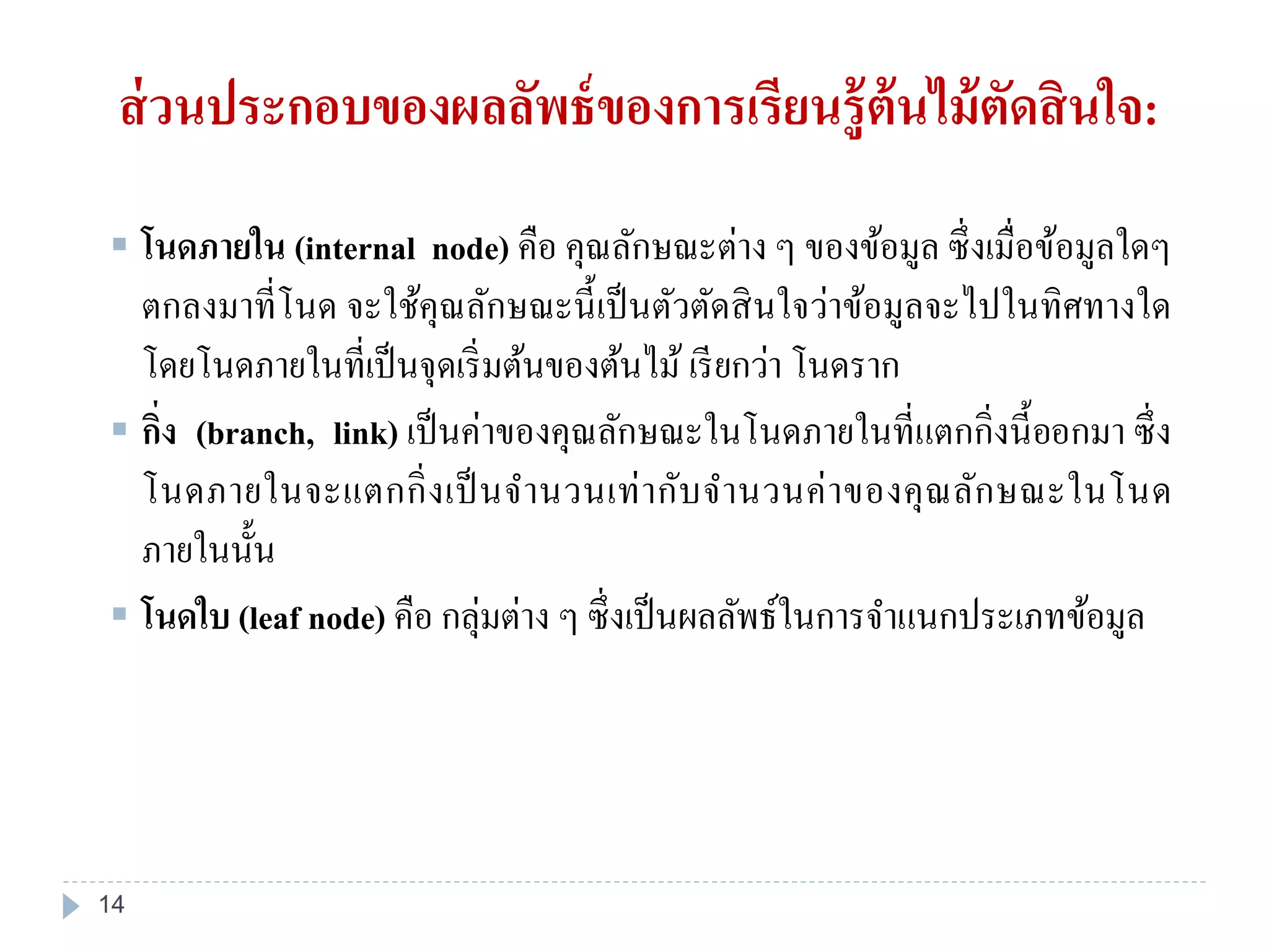  โนดภายใน (internal node) คือ คุณลักษณะต่าง ๆ ของข้อมูล ซึ่งเมื่อข้อมูลใดๆ
ตกลงมาที่โนด จะใช้คุณลักษณะนี้เป็นตัวตัดสินใจว่าข้อมูลจะไปในทิศทางใด
โดยโนดภายในที่เป็นจุดเริ่มต้นของต้นไม้ เรียกว่า โนดราก
 กิ่ง (branch, link) เป็นค่าของคุณลักษณะในโนดภายในที่แตกกิ่งนี้ออกมา ซึ่ง
โนดภายในจะแตกกิ่งเป็นจานวนเท่ากับจานวนค่าของคุณลักษณะในโนด
ภายในนั้น
 โนดใบ (leaf node) คือ กลุ่มต่าง ๆ ซึ่งเป็นผลลัพธ์ในการจาแนกประเภทข้อมูล
ส่วนประกอบของผลลัพธ์ของการเรียนรู้ต้นไม้ตัดสินใจ:
14
 