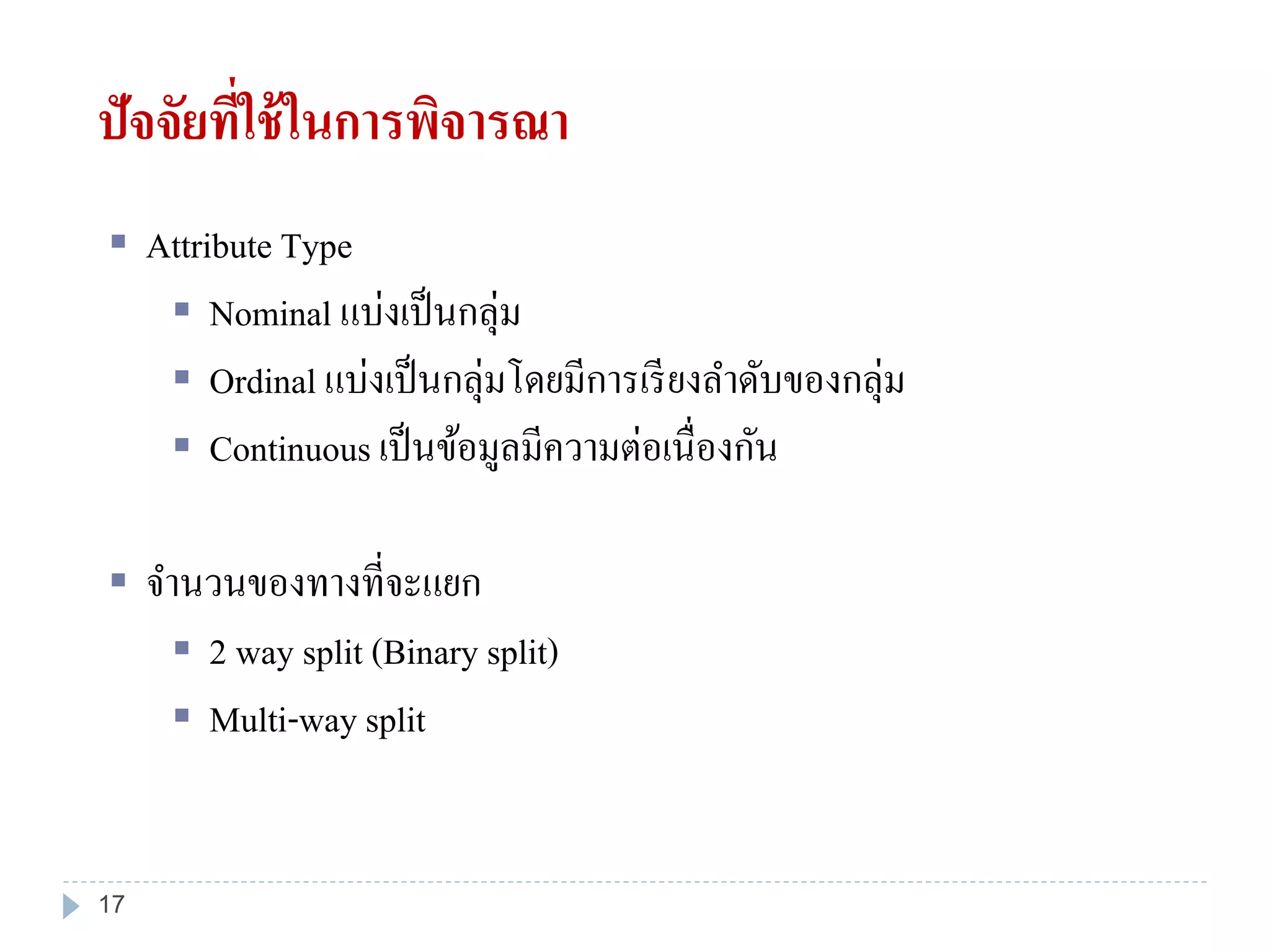 ปัจจัยที่ใช้ในการพิจารณา
 Attribute Type
 Nominal แบ่งเป็นกลุ่ม
 Ordinal แบ่งเป็นกลุ่มโดยมีการเรียงลาดับของกลุ่ม
 Continuous เป็นข้อมูลมีความต่อเนื่องกัน
 จานวนของทางที่จะแยก
 2 way split (Binary split)
 Multi-way split
17
 