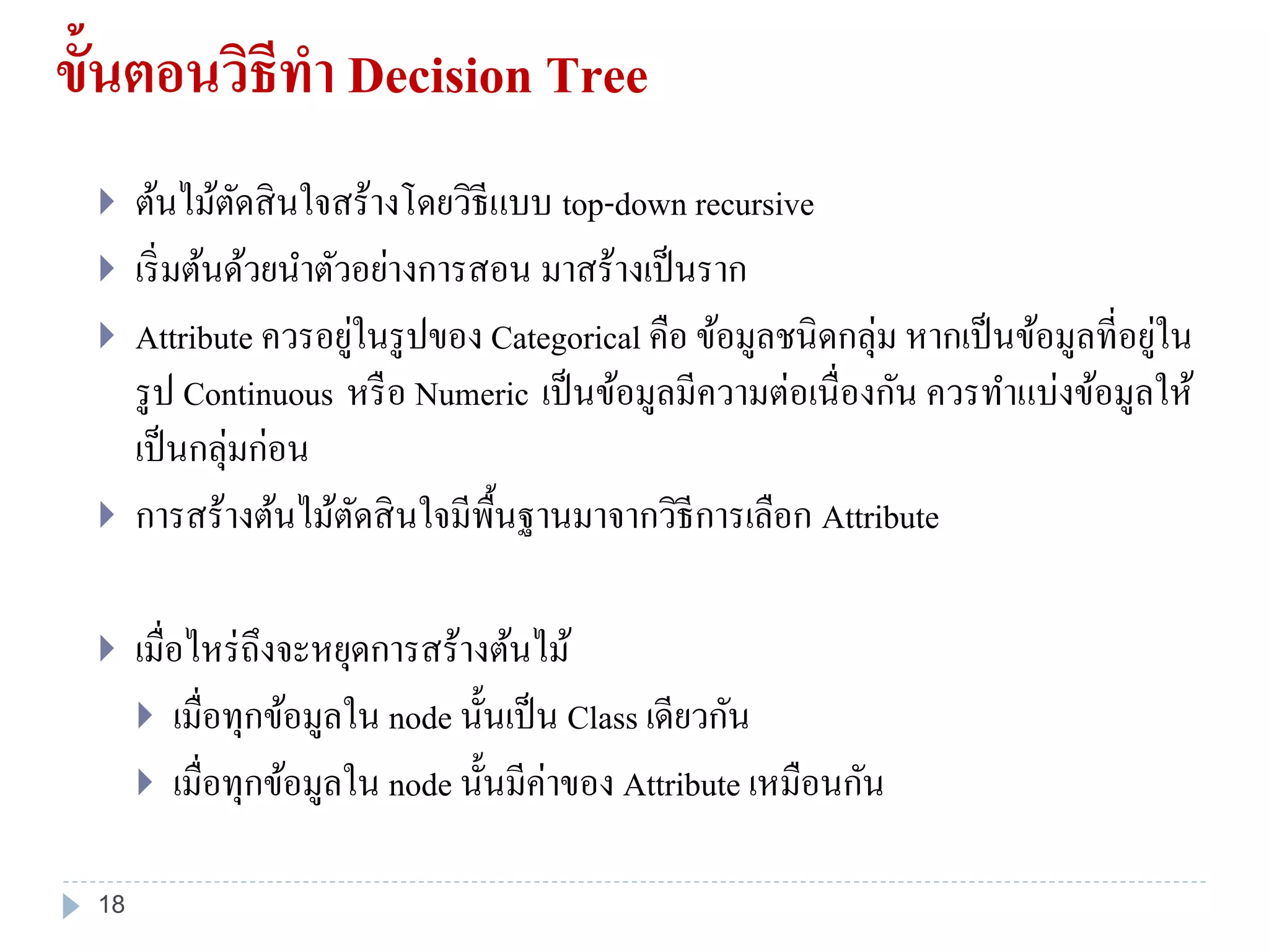ขั้นตอนวิธีทา Decision Tree
 ต้นไม้ตัดสินใจสร้างโดยวิธีแบบ top-down recursive
 เริ่มต้นด้วยนาตัวอย่างการสอน มาสร้างเป็นราก
 Attribute ควรอยู่ในรูปของ Categorical คือ ข้อมูลชนิดกลุ่ม หากเป็นข้อมูลที่อยู่ใน
รูป Continuous หรือ Numeric เป็นข้อมูลมีความต่อเนื่องกัน ควรทาแบ่งข้อมูลให้
เป็นกลุ่มก่อน
 การสร้างต้นไม้ตัดสินใจมีพื้นฐานมาจากวิธีการเลือก Attribute
 เมื่อไหร่ถึงจะหยุดการสร้างต้นไม้
 เมื่อทุกข้อมูลใน node นั้นเป็น Class เดียวกัน
 เมื่อทุกข้อมูลใน node นั้นมีค่าของ Attribute เหมือนกัน
18
 