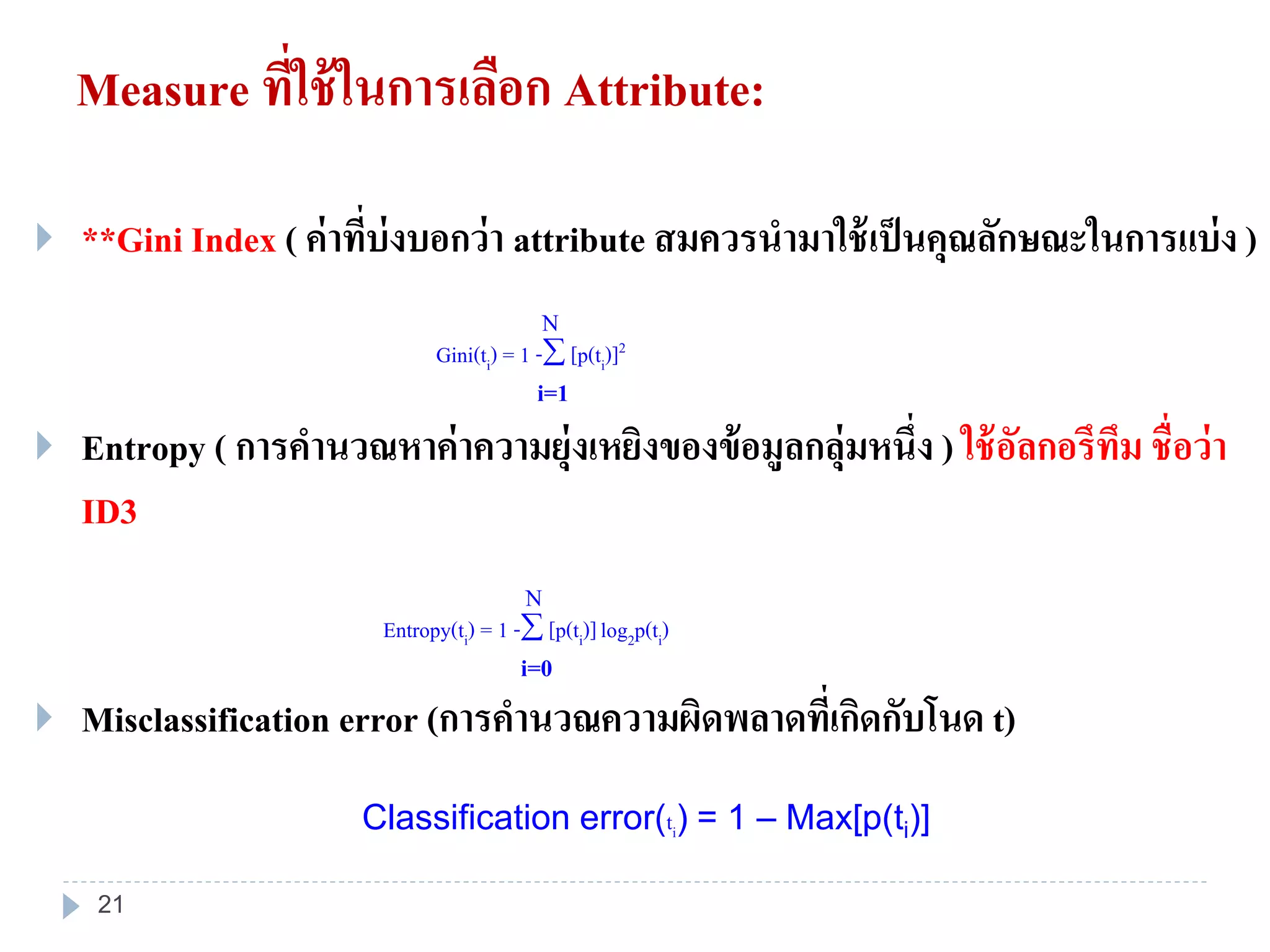Measure ที่ใช้ในการเลือก Attribute:
 **Gini Index ( ค่าที่บ่งบอกว่า attribute สมควรนามาใช้เป็นคุณลักษณะในการแบ่ง )
 Entropy ( การคานวณหาค่าความยุ่งเหยิงของข้อมูลกลุ่มหนึ่ง ) ใช้อัลกอรึทึม ชื่อว่า
ID3
 Misclassification error (การคานวณความผิดพลาดที่เกิดกับโนด t)
Classification error(ti) = 1 – Max[p(ti)]
Gini(ti) = 1 - [p(ti)]2
i=1
Entropy(ti) = 1 - [p(ti)]log2p(ti)
i=0
N
N
21
 