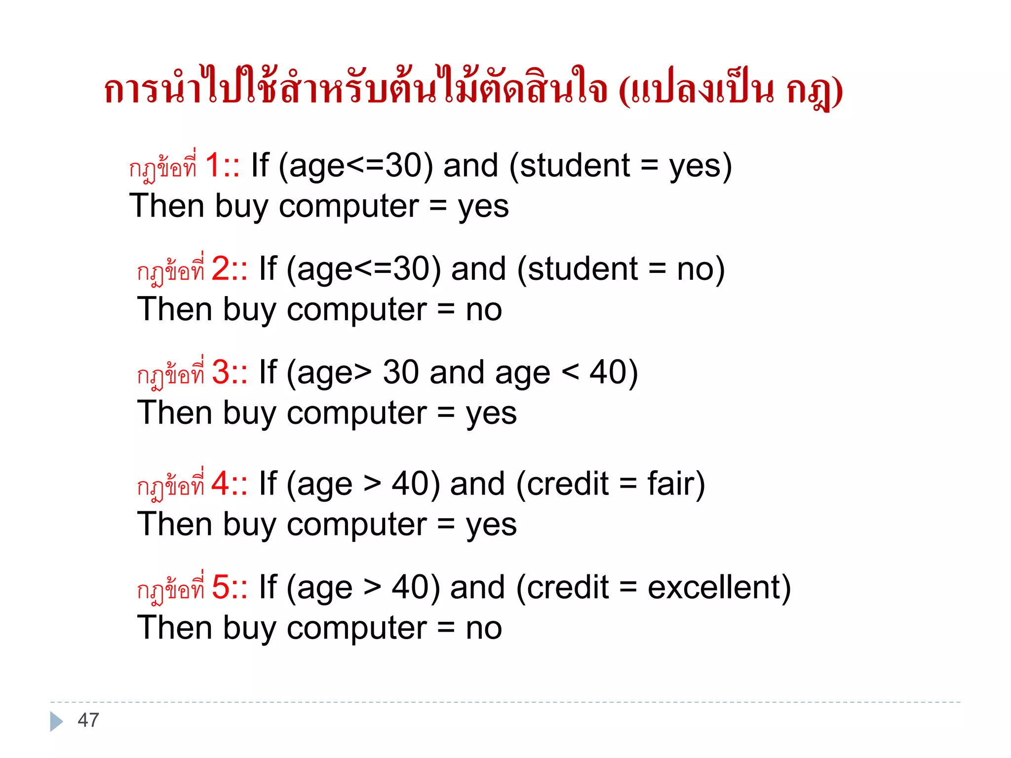 กฎข้อที่ 1:: If (age<=30) and (student = yes)
Then buy computer = yes
กฎข้อที่ 2:: If (age<=30) and (student = no)
Then buy computer = no
กฎข้อที่ 3:: If (age> 30 and age < 40)
Then buy computer = yes
กฎข้อที่ 4:: If (age > 40) and (credit = fair)
Then buy computer = yes
กฎข้อที่ 5:: If (age > 40) and (credit = excellent)
Then buy computer = no
การนาไปใช้สาหรับต้นไม้ตัดสินใจ (แปลงเป็น กฎ)
47
 