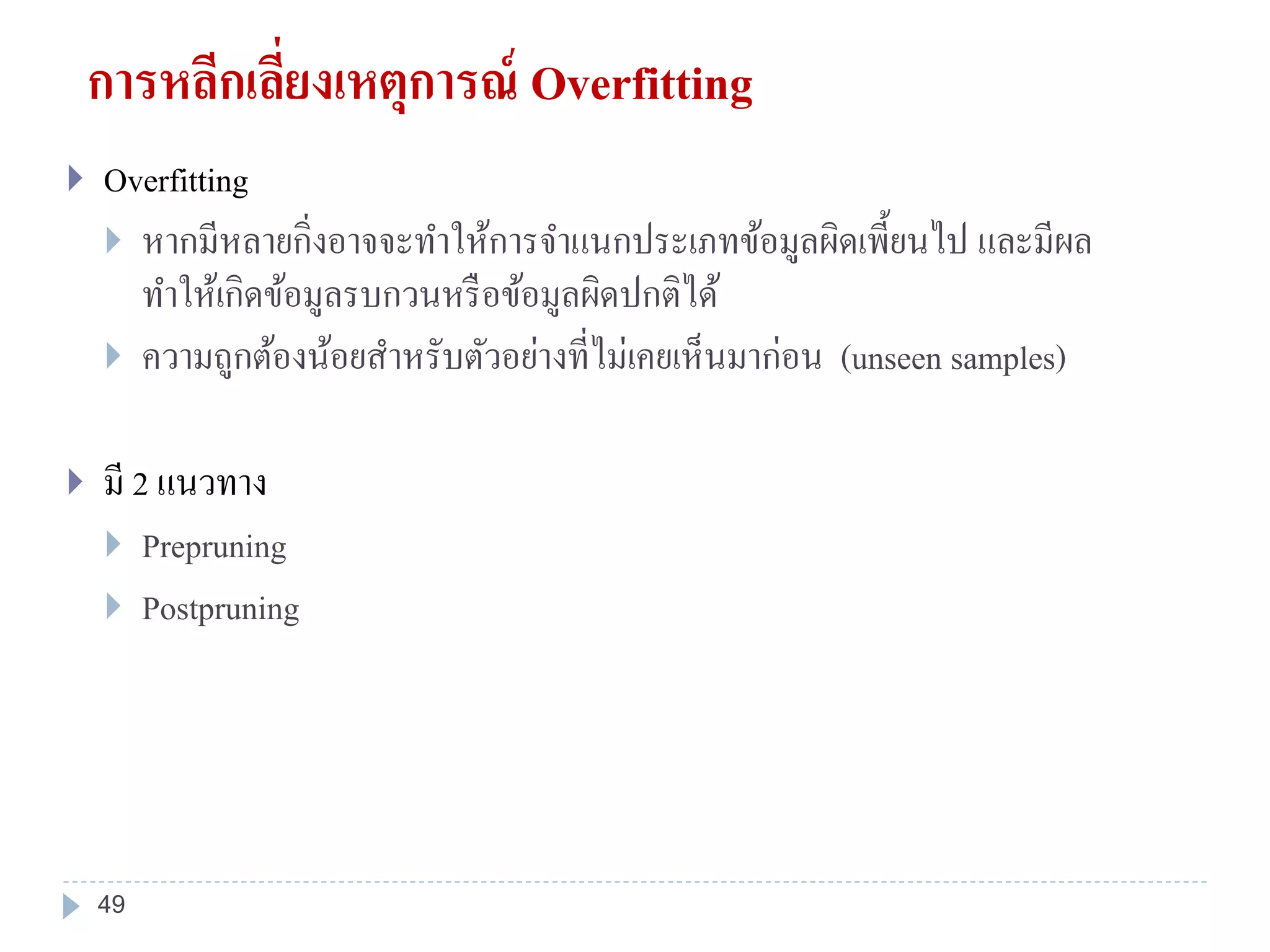 การหลีกเลี่ยงเหตุการณ์ Overfitting
 Overfitting
 หากมีหลายกิ่งอาจจะทาให้การจาแนกประเภทข้อมูลผิดเพี้ยนไป และมีผล
ทาให้เกิดข้อมูลรบกวนหรือข้อมูลผิดปกติได้
 ความถูกต้องน้อยสาหรับตัวอย่างที่ไม่เคยเห็นมาก่อน (unseen samples)
 มี 2 แนวทาง
 Prepruning
 Postpruning
49
 