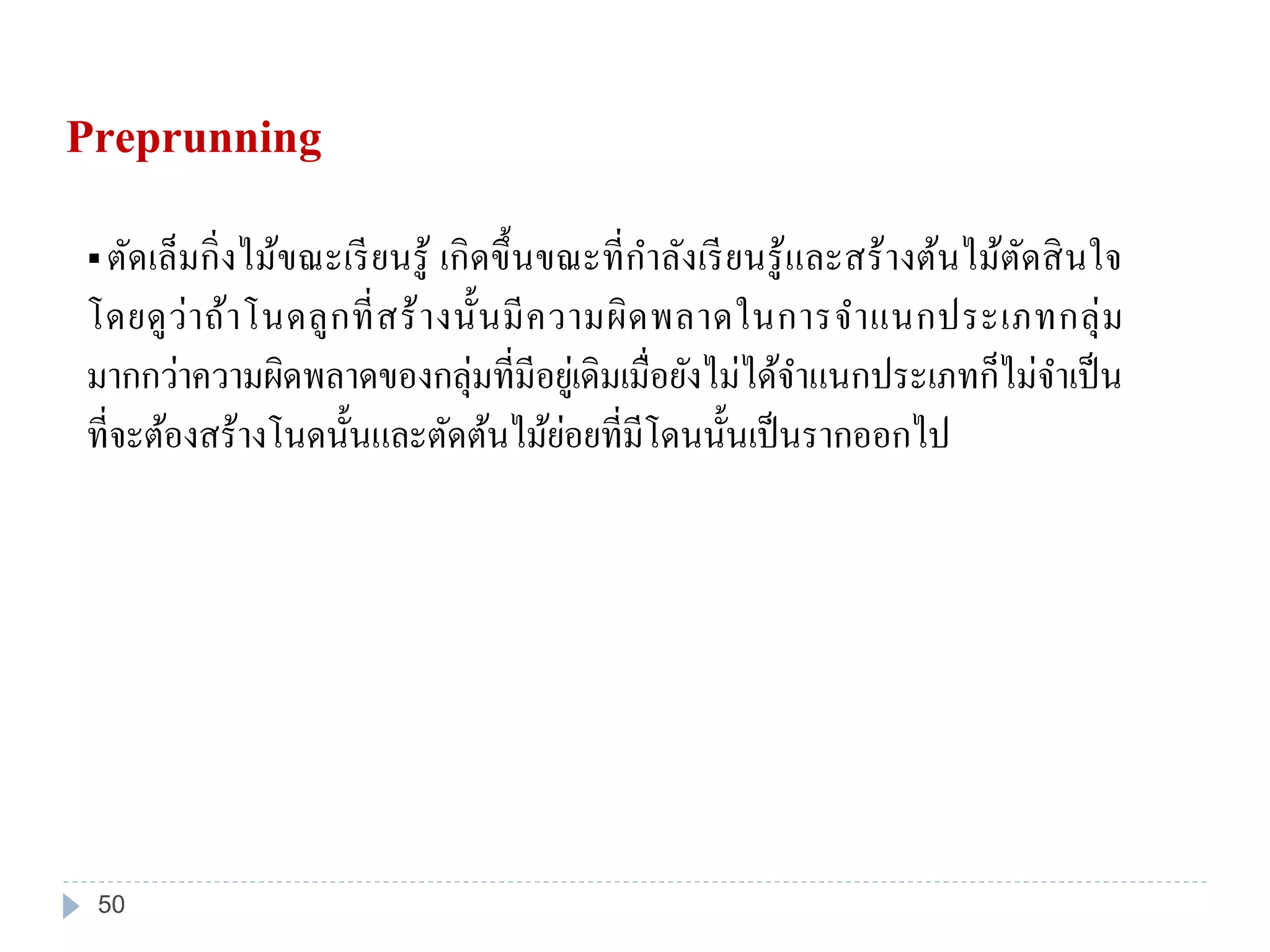  ตัดเล็มกิ่งไม้ขณะเรียนรู้ เกิดขึ้นขณะที่กาลังเรียนรู้และสร้างต้นไม้ตัดสินใจ
โดยดูว่าถ้าโนดลูกที่สร้างนั้นมีความผิดพลาดในการจาแนกประเภทกลุ่ม
มากกว่าความผิดพลาดของกลุ่มที่มีอยู่เดิมเมื่อยังไม่ได้จาแนกประเภทก็ไม่จาเป็น
ที่จะต้องสร้างโนดนั้นและตัดต้นไม้ย่อยที่มีโดนนั้นเป็นรากออกไป
Preprunning
50
 