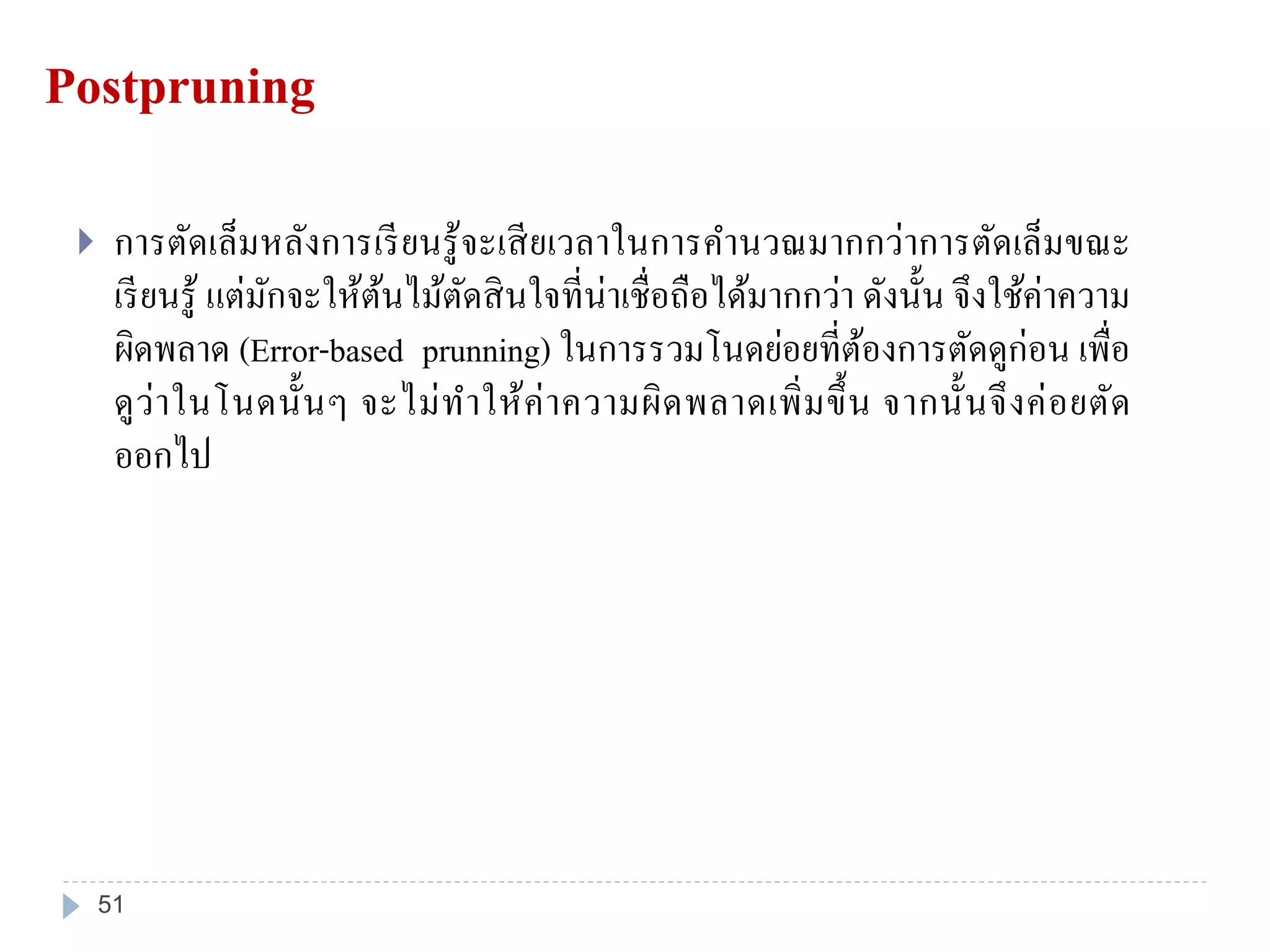 Postpruning
 การตัดเล็มหลังการเรียนรู้จะเสียเวลาในการคานวณมากกว่าการตัดเล็มขณะ
เรียนรู้ แต่มักจะให้ต้นไม้ตัดสินใจที่น่าเชื่อถือได้มากกว่า ดังนั้น จึงใช้ค่าความ
ผิดพลาด (Error-based prunning) ในการรวมโนดย่อยที่ต้องการตัดดูก่อน เพื่อ
ดูว่าในโนดนั้นๆ จะไม่ทาให้ค่าความผิดพลาดเพิ่มขึ้น จากนั้นจึงค่อยตัด
ออกไป
51
 