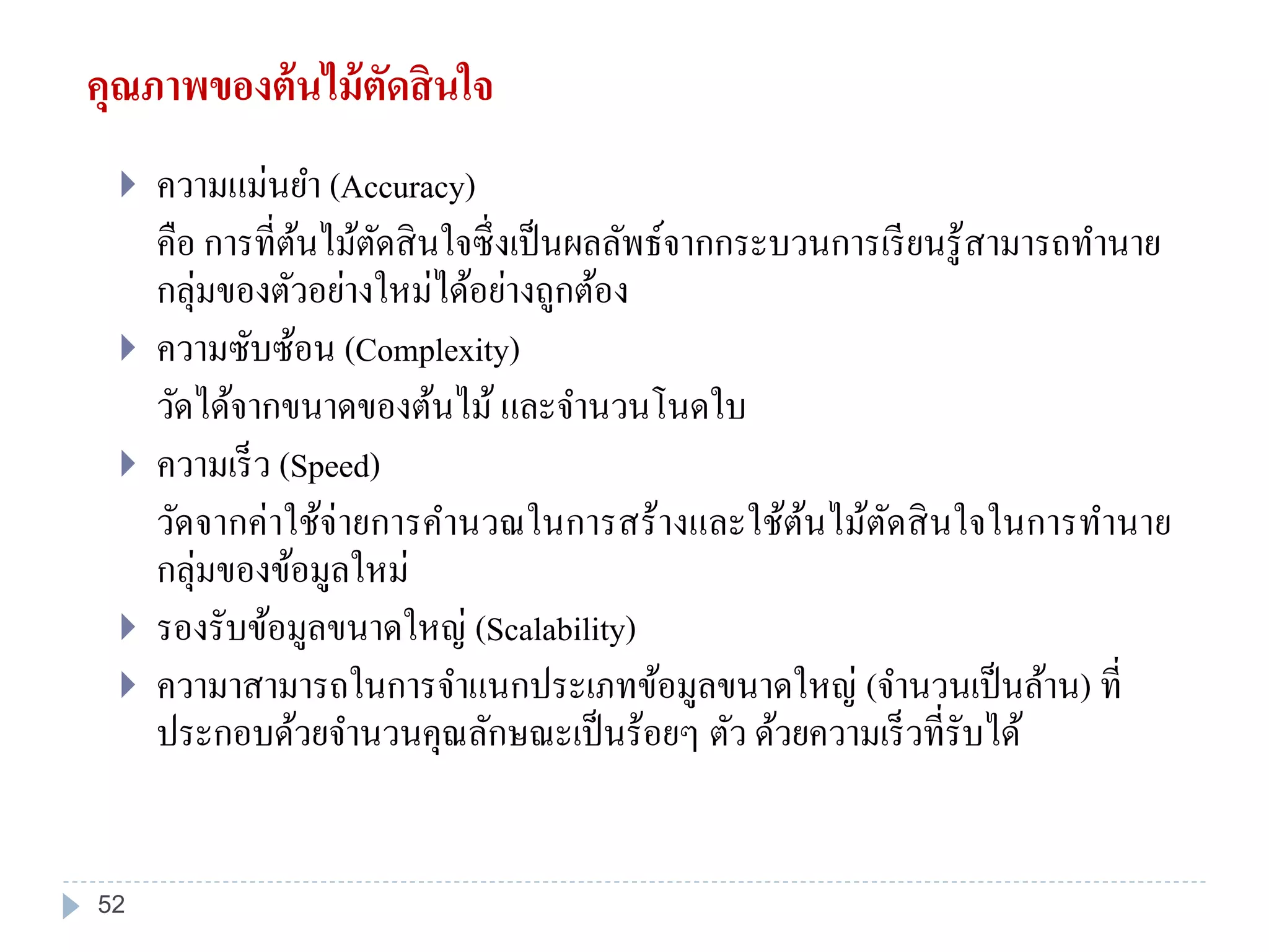 คุณภาพของต้นไม้ตัดสินใจ
 ความแม่นยา (Accuracy)
คือ การที่ต้นไม้ตัดสินใจซึ่งเป็นผลลัพธ์จากกระบวนการเรียนรู้สามารถทานาย
กลุ่มของตัวอย่างใหม่ได้อย่างถูกต้อง
 ความซับซ้อน (Complexity)
วัดได้จากขนาดของต้นไม้ และจานวนโนดใบ
 ความเร็ว (Speed)
วัดจากค่าใช้จ่ายการคานวณในการสร้างและใช้ต้นไม้ตัดสินใจในการทานาย
กลุ่มของข้อมูลใหม่
 รองรับข้อมูลขนาดใหญ่ (Scalability)
 ความาสามารถในการจาแนกประเภทข้อมูลขนาดใหญ่ (จานวนเป็นล้าน) ที่
ประกอบด้วยจานวนคุณลักษณะเป็นร้อยๆ ตัว ด้วยความเร็วที่รับได้
52
 