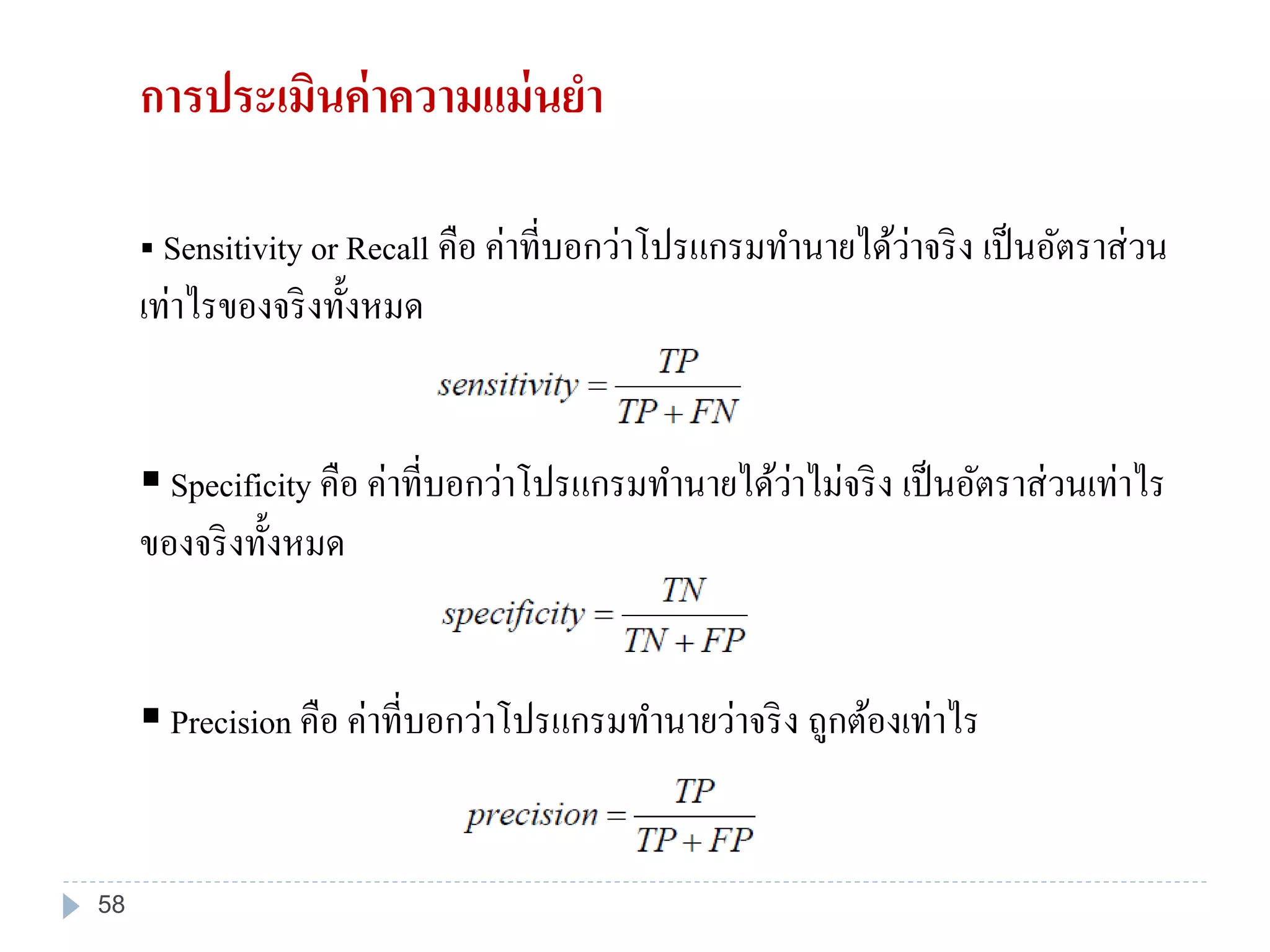 Sensitivity or Recall คือ ค่าที่บอกว่าโปรแกรมทานายได้ว่าจริง เป็นอัตราส่วน
เท่าไรของจริงทั้งหมด
 Specificity คือ ค่าที่บอกว่าโปรแกรมทานายได้ว่าไม่จริง เป็นอัตราส่วนเท่าไร
ของจริงทั้งหมด
 Precision คือ ค่าที่บอกว่าโปรแกรมทานายว่าจริง ถูกต้องเท่าไร
การประเมินค่าความแม่นยา
58
 