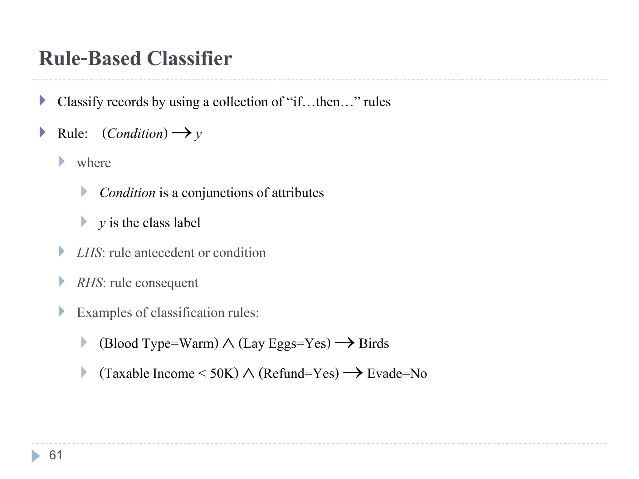 Rule-Based Classifier
 Classify recordsby using a collectionof “if…then…” rules
 Rule: (Condition)  y
 where
 Condition is a conjunctionsof attributes
 y is the class label
 LHS: rule antecedent orcondition
 RHS: rule consequent
 Examplesof classificationrules:
 (Blood Type=Warm)  (Lay Eggs=Yes)  Birds
 (TaxableIncome < 50K)  (Refund=Yes)  Evade=No
61
 