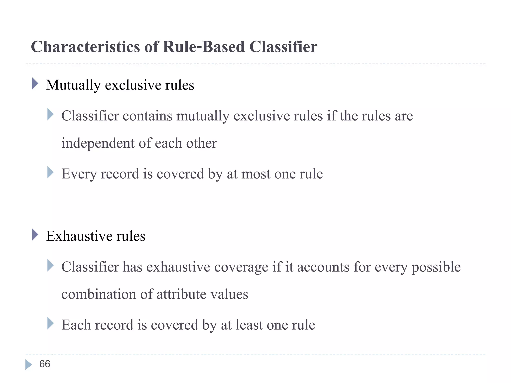 Characteristics of Rule-Based Classifier
 Mutually exclusive rules
 Classifier contains mutually exclusive rules if the rules are
independent of each other
 Every record is covered by at most one rule
 Exhaustive rules
 Classifier has exhaustive coverage if it accounts for every possible
combination of attribute values
 Each record is covered by at least one rule
66
 