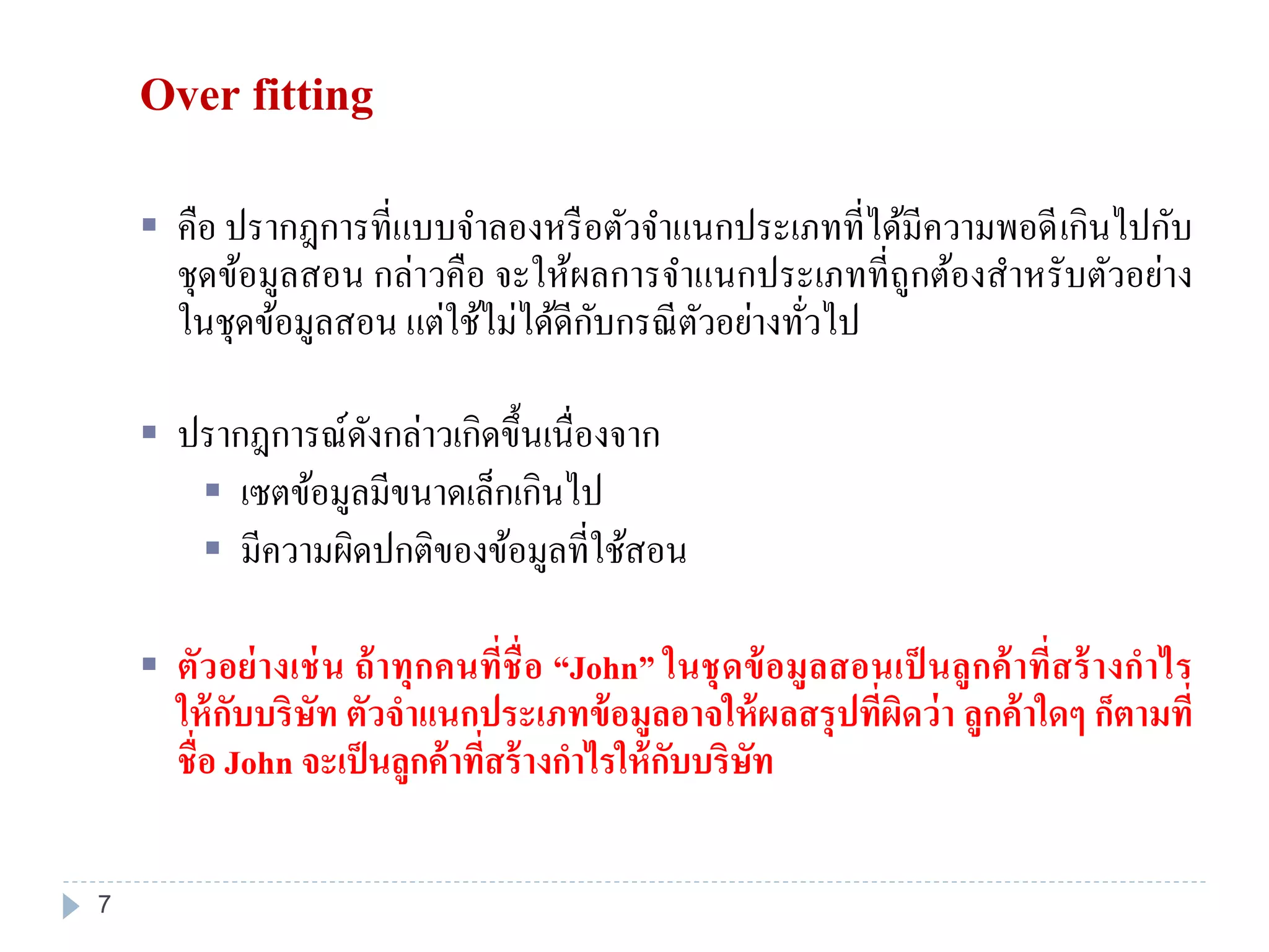 Over fitting
 คือ ปรากฎการที่แบบจาลองหรือตัวจาแนกประเภทที่ได้มีความพอดีเกินไปกับ
ชุดข้อมูลสอน กล่าวคือ จะให้ผลการจาแนกประเภทที่ถูกต้องสาหรับตัวอย่าง
ในชุดข้อมูลสอน แต่ใช้ไม่ได้ดีกับกรณีตัวอย่างทั่วไป
 ปรากฎการณ์ดังกล่าวเกิดขึ้นเนื่องจาก
 เซตข้อมูลมีขนาดเล็กเกินไป
 มีความผิดปกติของข้อมูลที่ใช้สอน
 ตัวอย่างเช่น ถ้าทุกคนที่ชื่อ “John” ในชุดข้อมูลสอนเป็ นลูกค้าที่สร้างกาไร
ให้กับบริษัท ตัวจาแนกประเภทข้อมูลอาจให้ผลสรุปที่ผิดว่า ลูกค้าใดๆ ก็ตามที่
ชื่อ John จะเป็นลูกค้าที่สร้างกาไรให้กับบริษัท
7
 