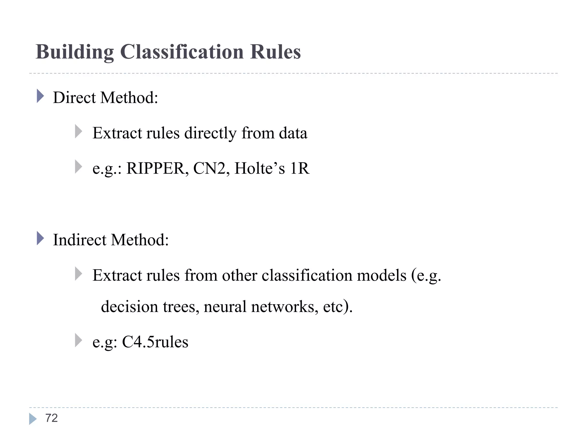 Building Classification Rules
 Direct Method:
 Extract rules directly from data
 e.g.: RIPPER, CN2, Holte’s 1R
 Indirect Method:
 Extract rules from other classification models (e.g.
decision trees, neural networks, etc).
 e.g: C4.5rules
72
 