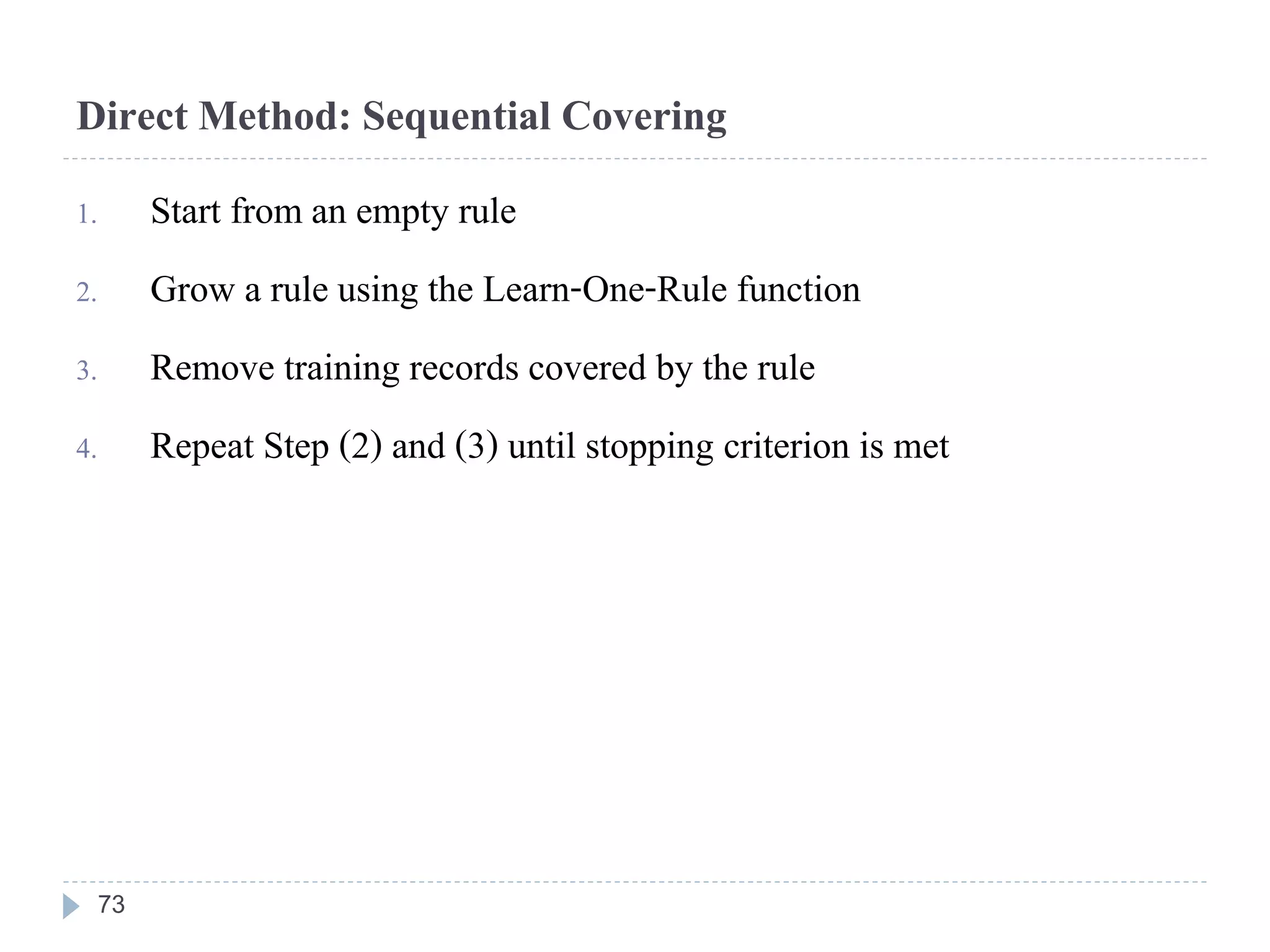 Direct Method: Sequential Covering
1. Start from an empty rule
2. Grow a rule using the Learn-One-Rule function
3. Remove training records covered by the rule
4. Repeat Step (2) and (3) until stopping criterion is met
73
 