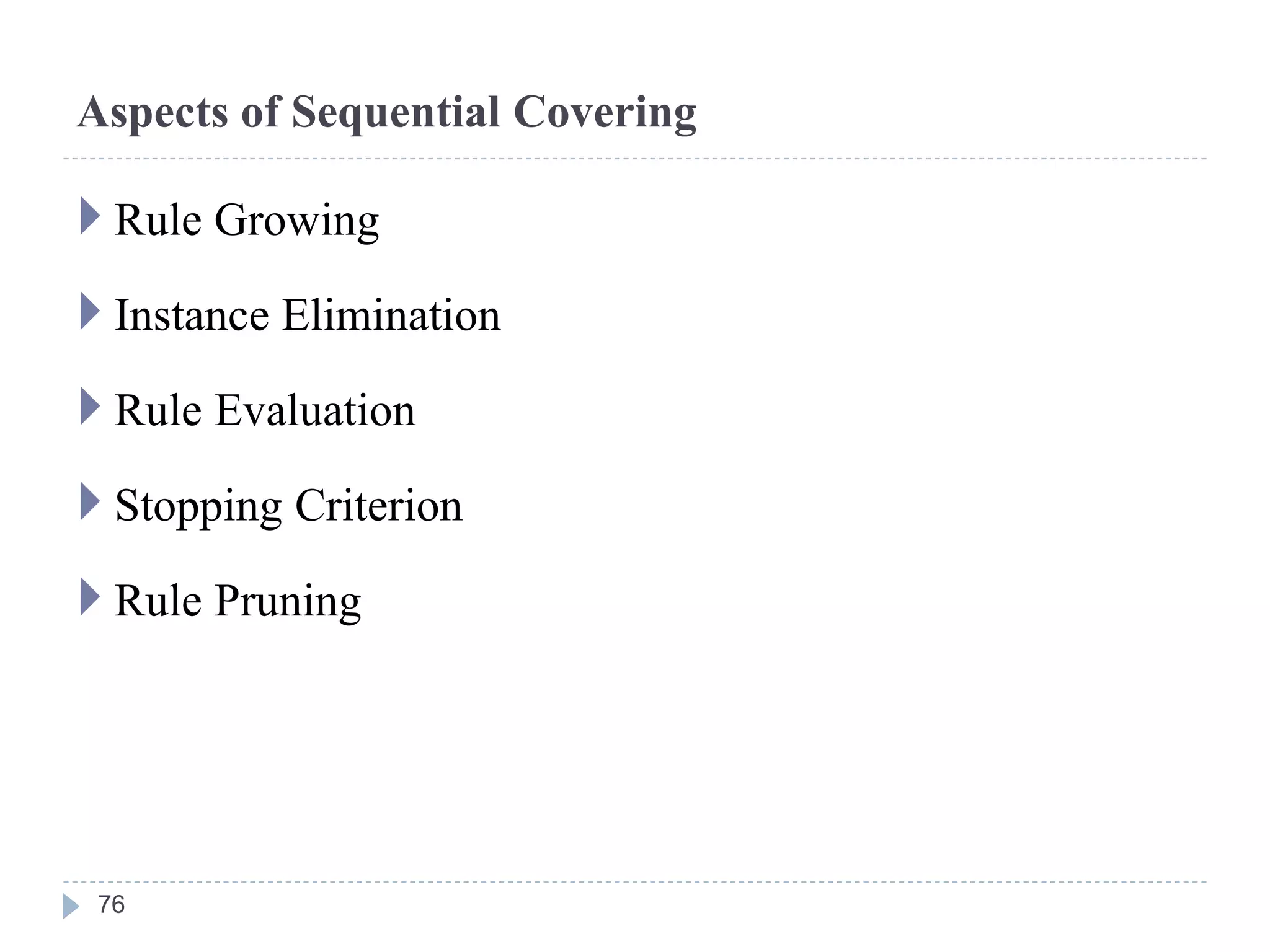 Aspects of Sequential Covering
 Rule Growing
 Instance Elimination
 Rule Evaluation
 Stopping Criterion
 Rule Pruning
76
 