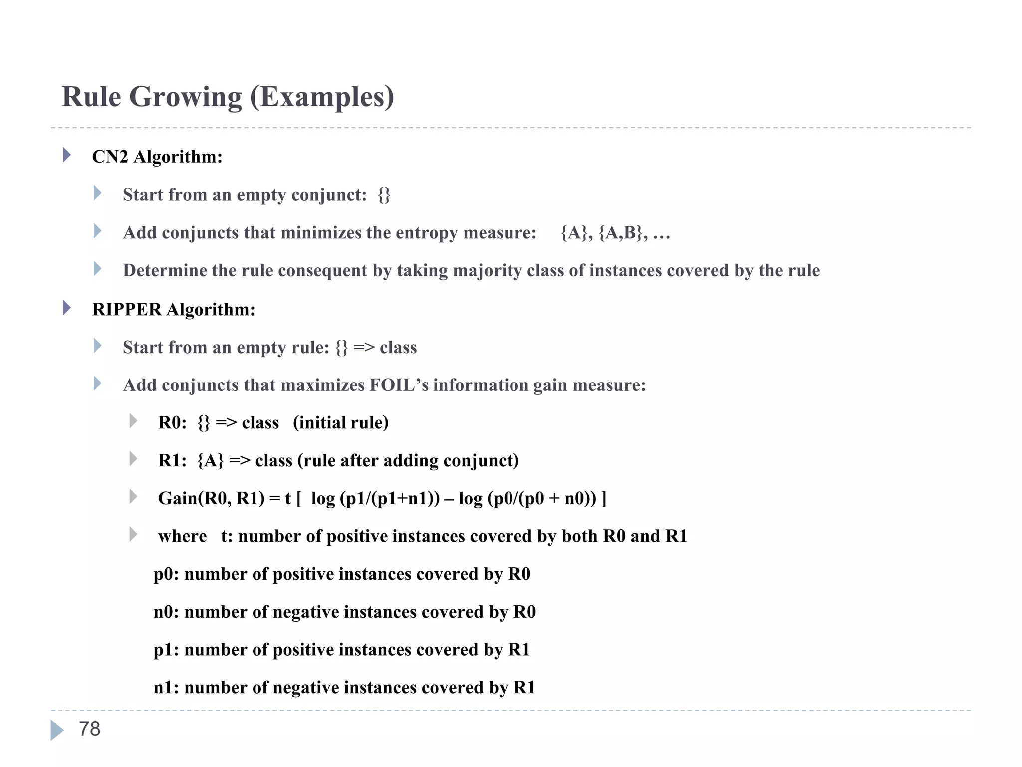 Rule Growing (Examples)
 CN2 Algorithm:
 Start from an empty conjunct: {}
 Add conjuncts that minimizesthe entropy measure: {A}, {A,B},…
 Determinethe rule consequent by taking majorityclass of instances covered by the rule
 RIPPERAlgorithm:
 Start from an empty rule: {} => class
 Add conjuncts that maximizes FOIL’sinformationgain measure:
 R0: {} => class (initialrule)
 R1: {A} => class (rule after adding conjunct)
 Gain(R0,R1) = t [ log (p1/(p1+n1)) – log (p0/(p0 + n0)) ]
 where t: number of positiveinstances covered by both R0 and R1
p0: number of positive instances covered by R0
n0: number of negative instances covered by R0
p1: number of positive instances covered by R1
n1: number of negative instances covered by R1
78
 