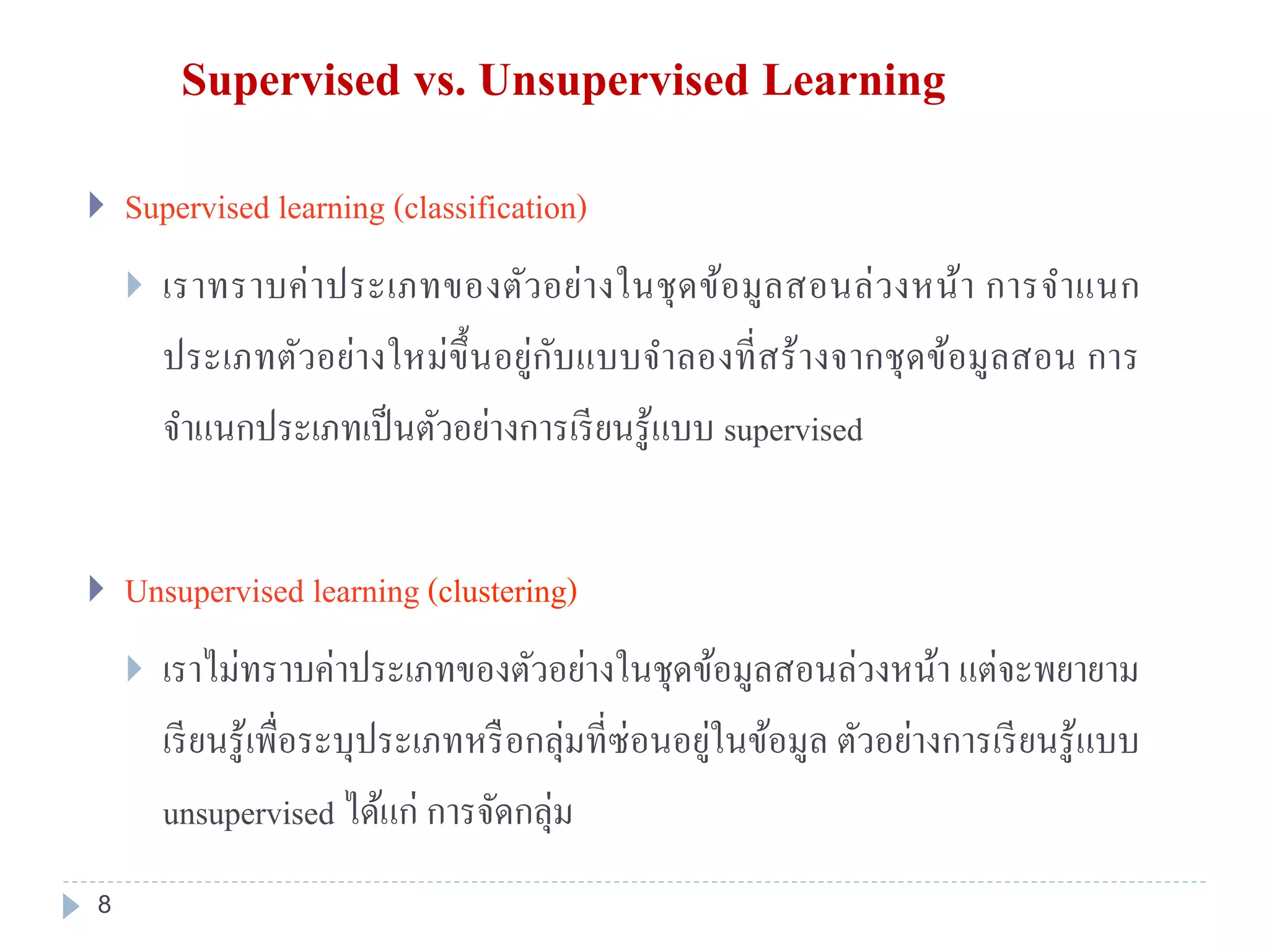 Supervised vs. Unsupervised Learning
 Supervised learning (classification)
 เราทราบค่าประเภทของตัวอย่างในชุดข้อมูลสอนล่วงหน้า การจาแนก
ประเภทตัวอย่างใหม่ขึ้นอยู่กับแบบจาลองที่สร้างจากชุดข้อมูลสอน การ
จาแนกประเภทเป็นตัวอย่างการเรียนรู้แบบ supervised
 Unsupervised learning (clustering)
 เราไม่ทราบค่าประเภทของตัวอย่างในชุดข้อมูลสอนล่วงหน้า แต่จะพยายาม
เรียนรู้เพื่อระบุประเภทหรือกลุ่มที่ซ่อนอยู่ในข้อมูล ตัวอย่างการเรียนรู้แบบ
unsupervised ได้แก่ การจัดกลุ่ม
8
 