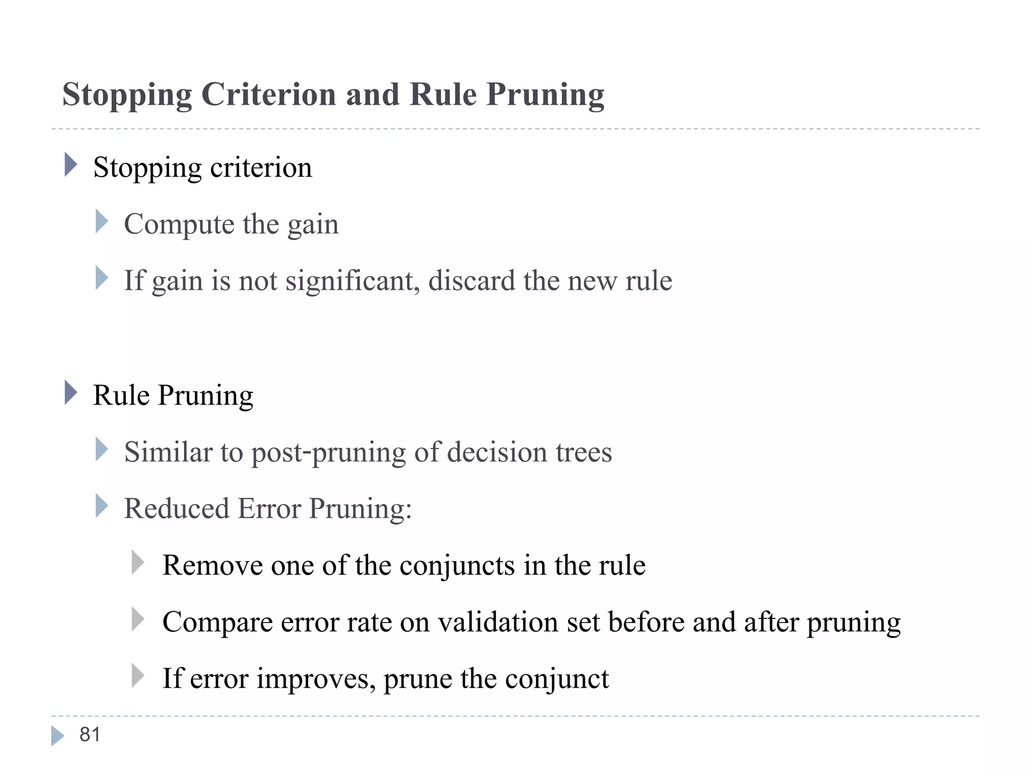Stopping Criterion and Rule Pruning
 Stopping criterion
 Compute the gain
 If gain is not significant, discard the new rule
 Rule Pruning
 Similar to post-pruning of decision trees
 Reduced Error Pruning:
 Remove one of the conjuncts in the rule
 Compare error rate on validation set before and after pruning
 If error improves, prune the conjunct
81
 