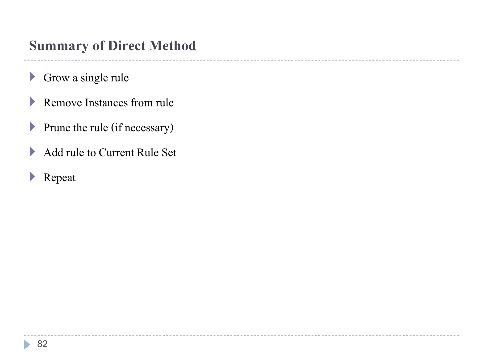 Summary of Direct Method
 Grow a single rule
 Remove Instancesfrom rule
 Prune the rule (if necessary)
 Add rule to Current Rule Set
 Repeat
82
 