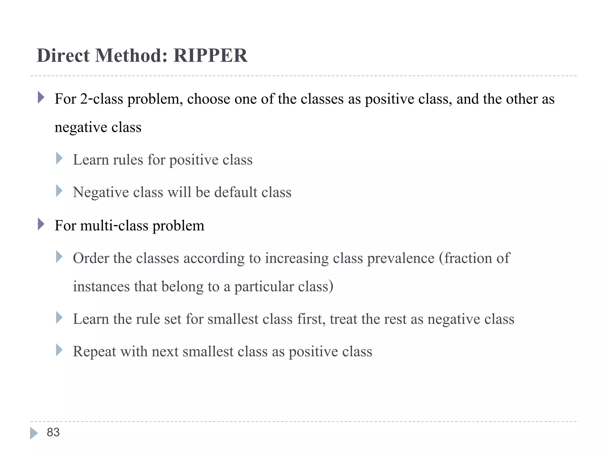 Direct Method: RIPPER
 For 2-class problem, choose one of the classes as positive class, and the other as
negative class
 Learn rules for positive class
 Negative class will be default class
 For multi-class problem
 Order the classes according to increasing class prevalence (fraction of
instances that belong to a particular class)
 Learn the rule set for smallest class first, treat the rest as negative class
 Repeat with next smallest class as positive class
83
 