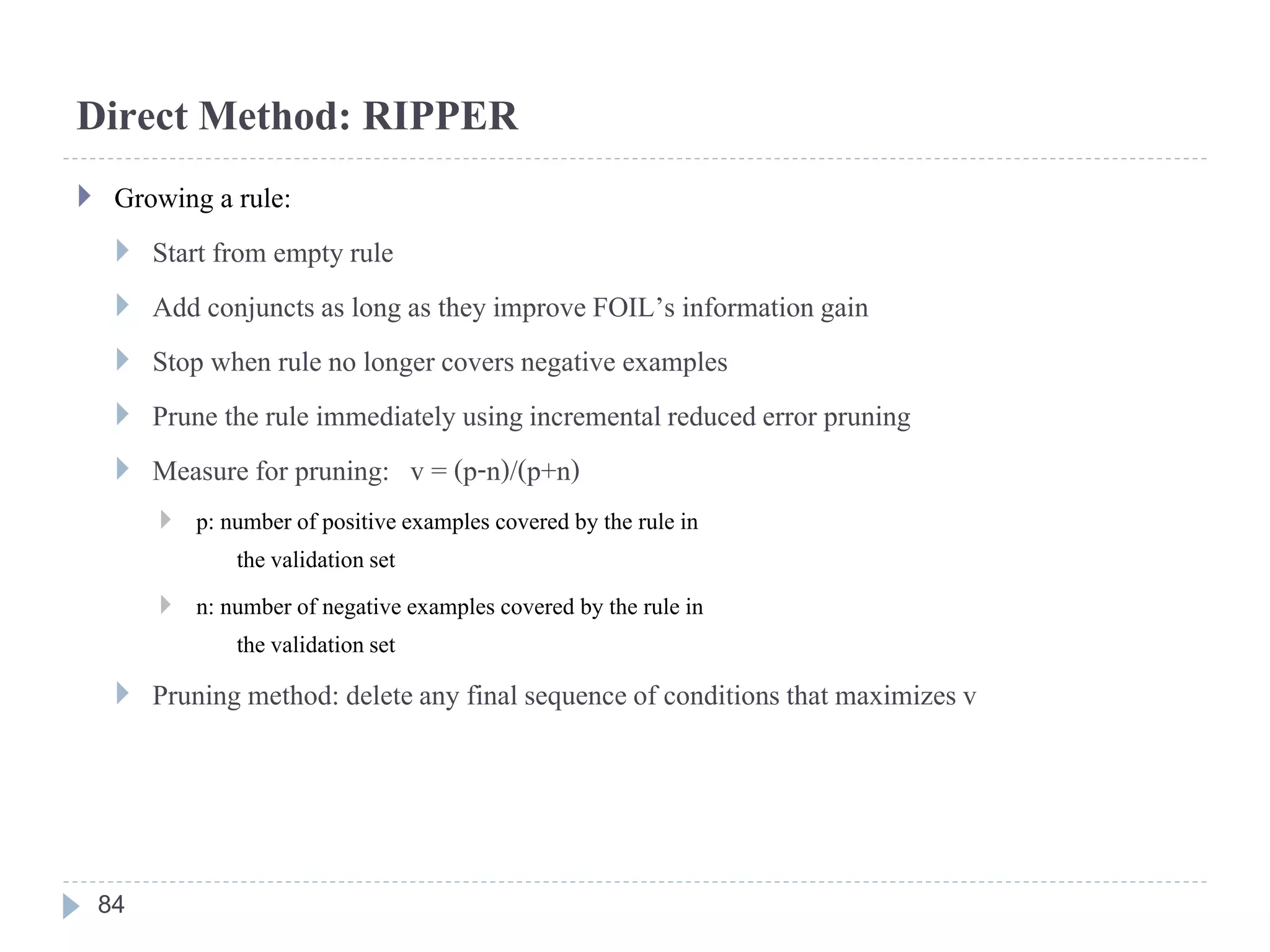 Direct Method: RIPPER
 Growing a rule:
 Start from empty rule
 Add conjuncts as long as they improve FOIL’s informationgain
 Stop when rule no longer covers negative examples
 Prune the rule immediately usingincrementalreduced error pruning
 Measure for pruning: v = (p-n)/(p+n)
 p: number of positiveexamples covered by the rule in
the validationset
 n: number of negative examples covered by the rule in
the validationset
 Pruning method: deleteany final sequence of conditions that maximizesv
84
 