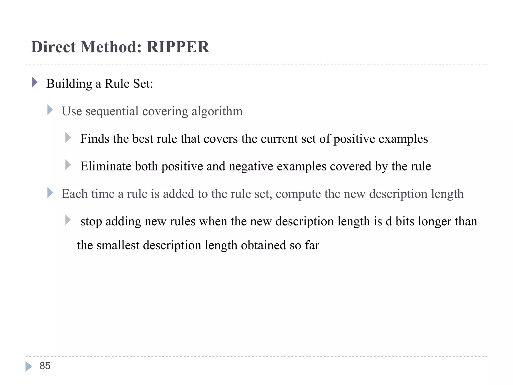 Direct Method: RIPPER
 Building a Rule Set:
 Use sequential covering algorithm
 Finds the best rule that covers the current set of positive examples
 Eliminate both positive and negative examples covered by the rule
 Each time a rule is added to the rule set, compute the new description length
 stop adding new rules when the new description length is d bits longer than
the smallest description length obtained so far
85
 
